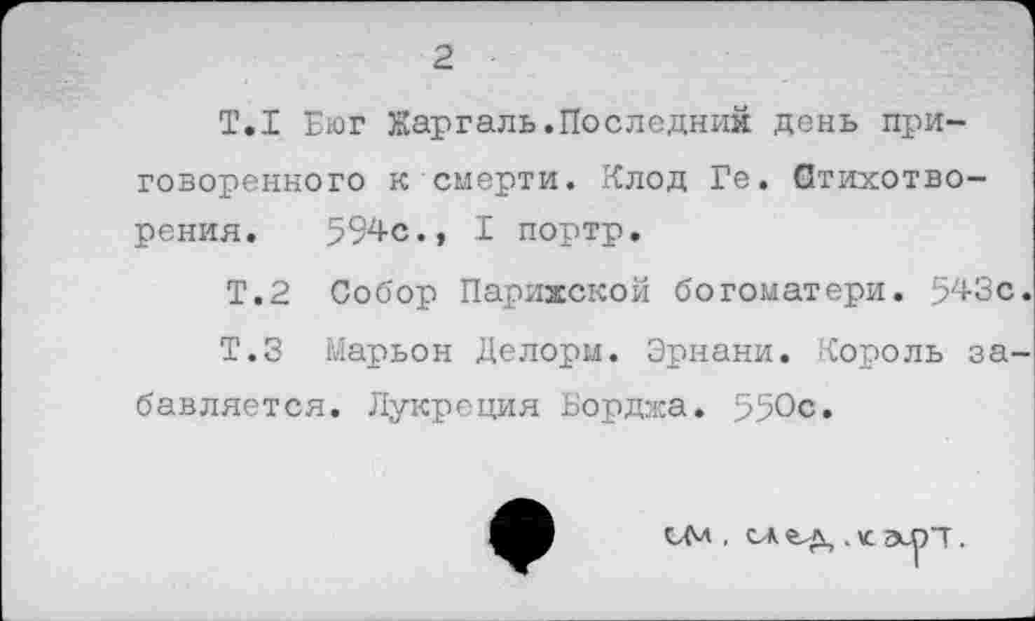 ﻿2
Т.1 Еюг Жаргаль.Последних день приговоренного к смерти. Клод Ге. Стихотворения. 594с., I портр.
Т.2 Собор Парижской богоматери. 543с.
Т.З Марьон Делорм. Эрнани. Король забавляется. Лукреция Борджа. 550с.
см , сд . к
эсрп.